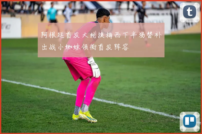 阿根廷首发大轮换梅西下半场替补出战小蜘蛛领衔首发阵容