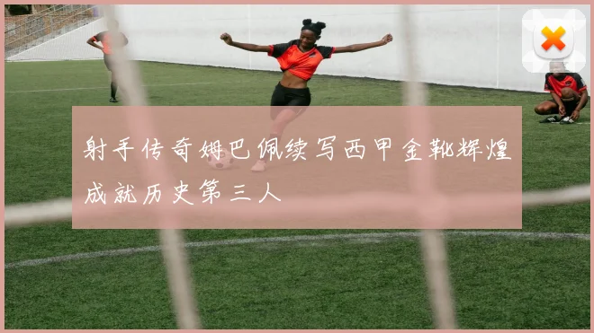射手传奇姆巴佩续写西甲金靴辉煌成就历史第三人