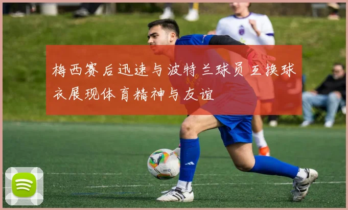 梅西赛后迅速与波特兰球员互换球衣展现体育精神与友谊