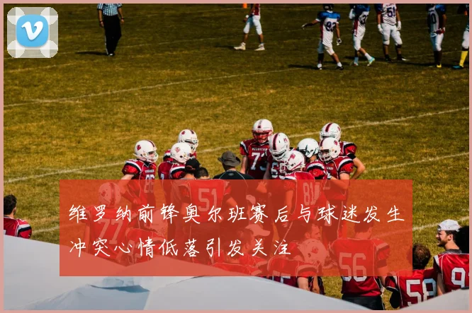 维罗纳前锋奥尔班赛后与球迷发生冲突心情低落引发关注