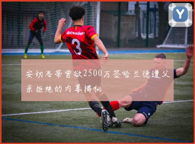 安切洛蒂曾欲2500万签哈兰德遭父亲拒绝的内幕揭秘