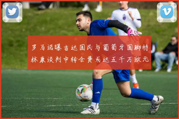 罗马诺曝吉达国民与葡萄牙国脚特林康谈判中转会费或达五千万欧元