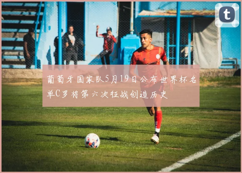 葡萄牙国家队5月19日公布世界杯名单C罗将第六次征战创造历史
