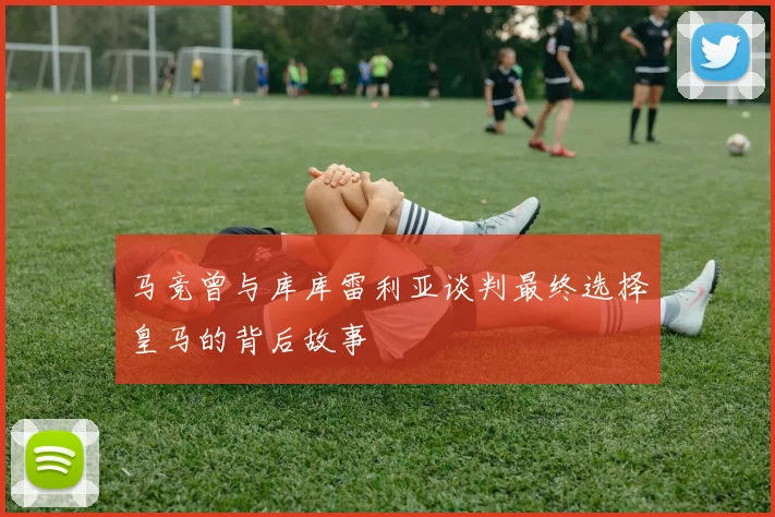 马竞曾与库库雷利亚谈判最终选择皇马的背后故事
