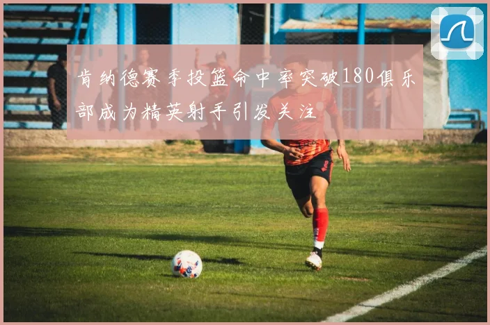 肯纳德赛季投篮命中率突破180俱乐部成为精英射手引发关注