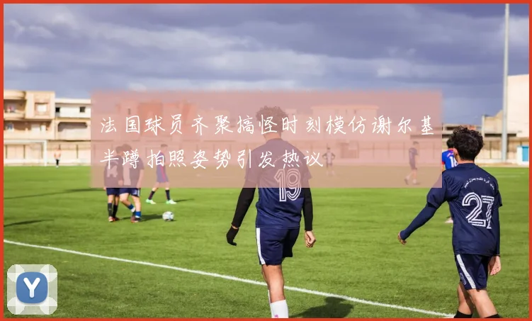 法国球员齐聚搞怪时刻模仿谢尔基半蹲拍照姿势引发热议