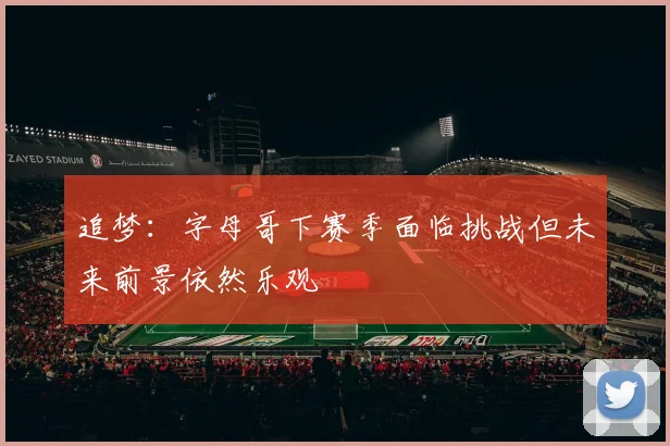 追梦：字母哥下赛季面临挑战但未来前景依然乐观