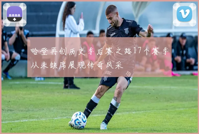 哈登再创历史季后赛之路17个赛季从未缺席展现传奇风采