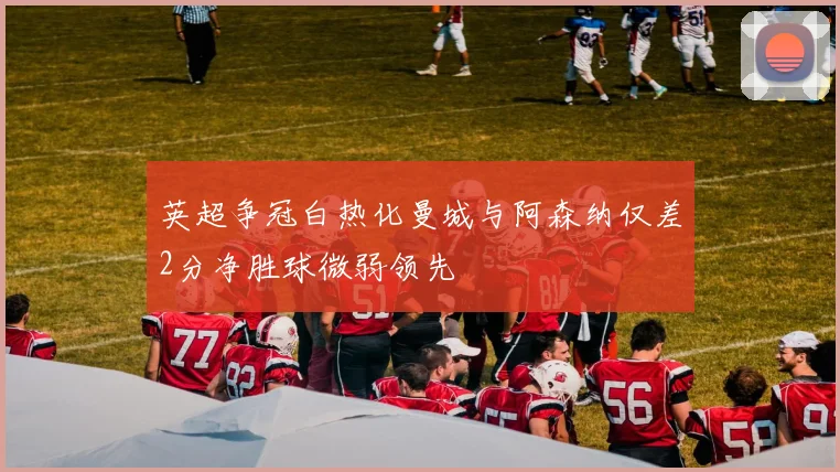 英超争冠白热化曼城与阿森纳仅差2分净胜球微弱领先