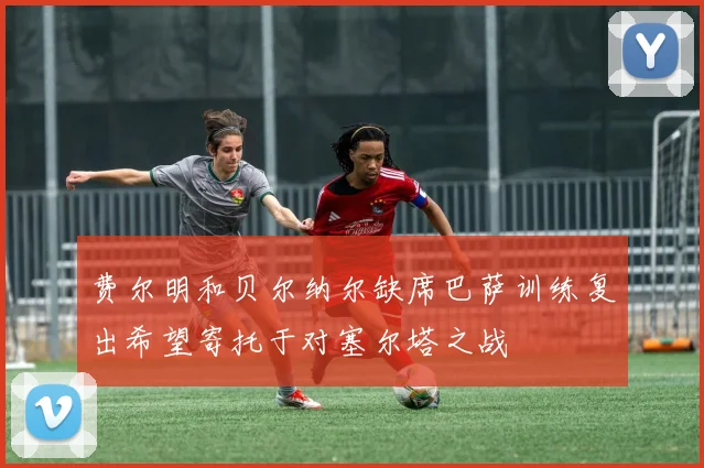 费尔明和贝尔纳尔缺席巴萨训练复出希望寄托于对塞尔塔之战