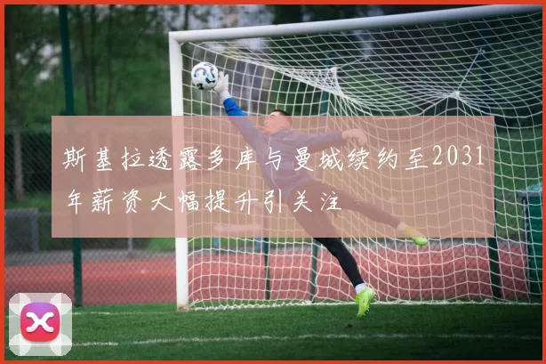 斯基拉透露多库与曼城续约至2031年薪资大幅提升引关注
