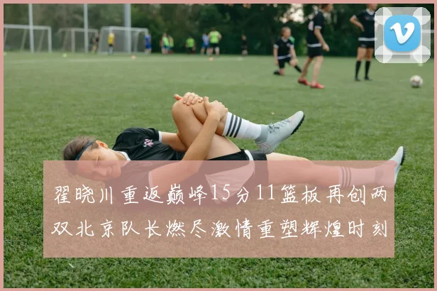 翟晓川重返巅峰15分11篮板再创两双北京队长燃尽激情重塑辉煌时刻
