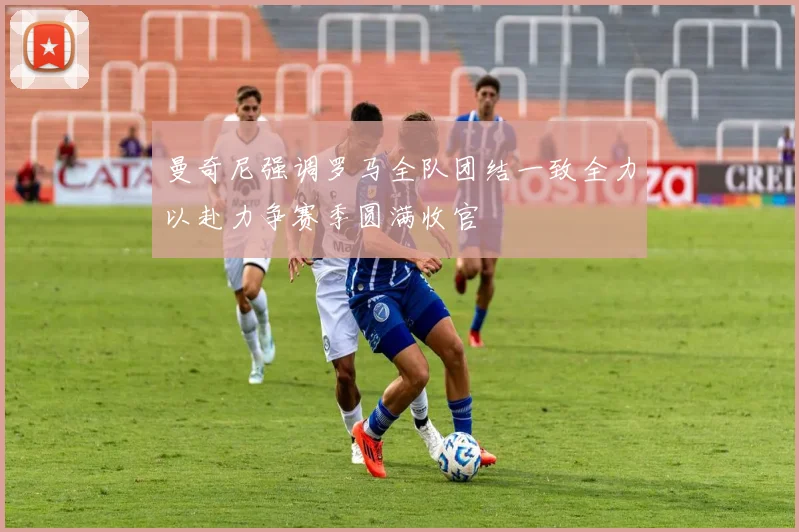 曼奇尼强调罗马全队团结一致全力以赴力争赛季圆满收官