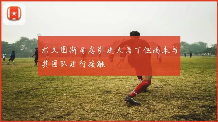 尤文图斯考虑引进大马丁但尚未与其团队进行接触