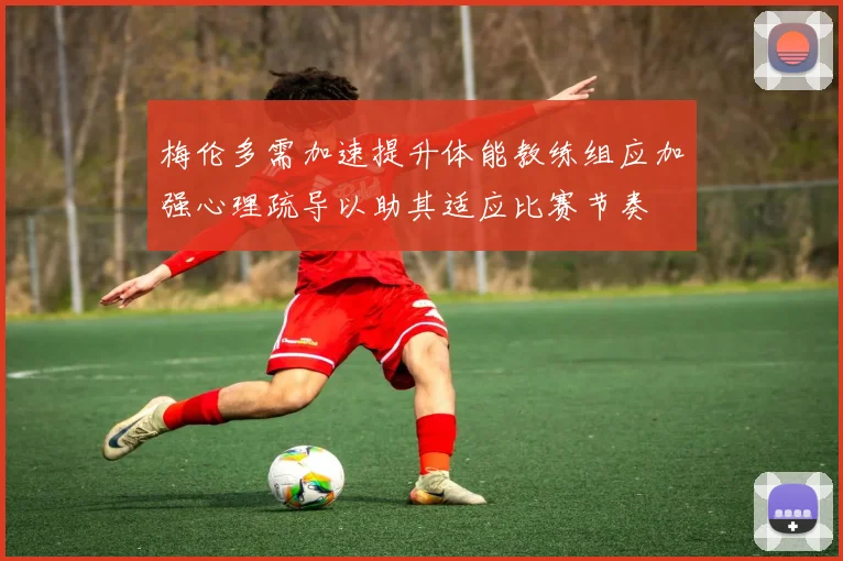 梅伦多需加速提升体能教练组应加强心理疏导以助其适应比赛节奏