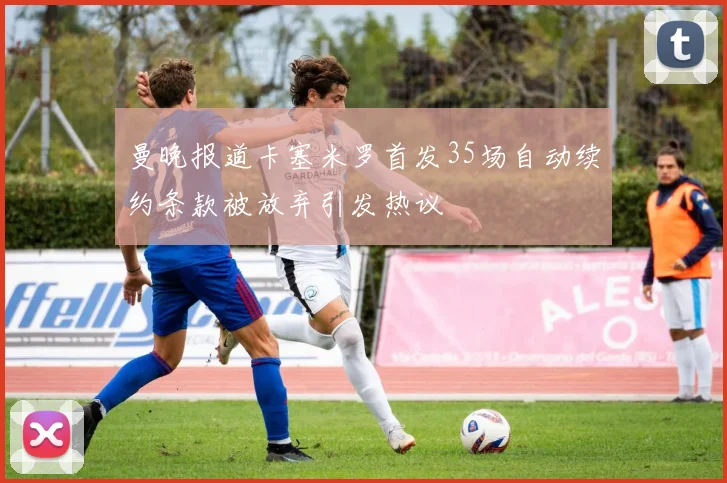 曼晚报道卡塞米罗首发35场自动续约条款被放弃引发热议