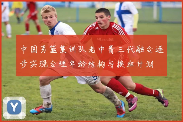 中国男篮集训队老中青三代融合逐步实现合理年龄结构与换血计划