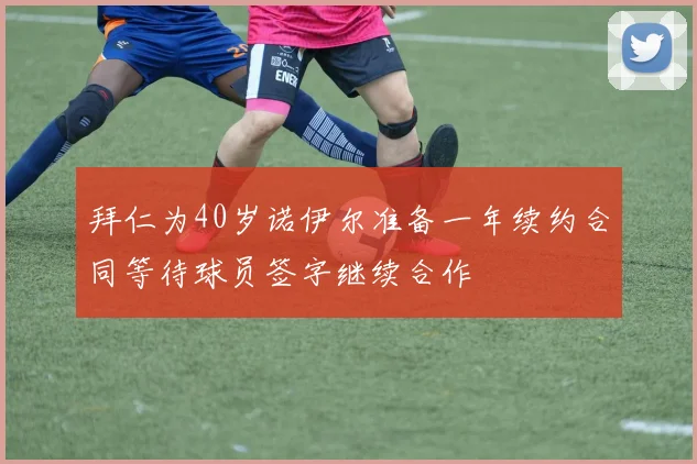 拜仁为40岁诺伊尔准备一年续约合同等待球员签字继续合作